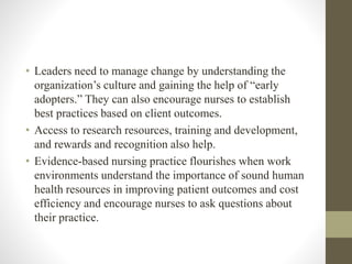 • Leaders need to manage change by understanding the
organization’s culture and gaining the help of “early
adopters.” They can also encourage nurses to establish
best practices based on client outcomes.
• Access to research resources, training and development,
and rewards and recognition also help.
• Evidence-based nursing practice flourishes when work
environments understand the importance of sound human
health resources in improving patient outcomes and cost
efficiency and encourage nurses to ask questions about
their practice.
 