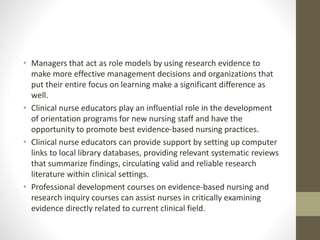 • Managers that act as role models by using research evidence to
make more effective management decisions and organizations that
put their entire focus on learning make a significant difference as
well.
• Clinical nurse educators play an influential role in the development
of orientation programs for new nursing staff and have the
opportunity to promote best evidence-based nursing practices.
• Clinical nurse educators can provide support by setting up computer
links to local library databases, providing relevant systematic reviews
that summarize findings, circulating valid and reliable research
literature within clinical settings.
• Professional development courses on evidence-based nursing and
research inquiry courses can assist nurses in critically examining
evidence directly related to current clinical field.
 
