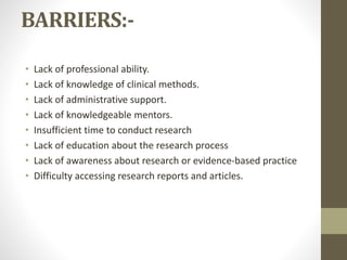 BARRIERS:-
• Lack of professional ability.
• Lack of knowledge of clinical methods.
• Lack of administrative support.
• Lack of knowledgeable mentors.
• Insufficient time to conduct research
• Lack of education about the research process
• Lack of awareness about research or evidence-based practice
• Difficulty accessing research reports and articles.
 