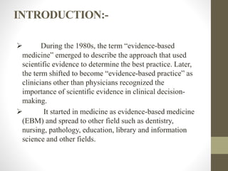 INTRODUCTION:-
 During the 1980s, the term “evidence-based
medicine” emerged to describe the approach that used
scientific evidence to determine the best practice. Later,
the term shifted to become “evidence-based practice” as
clinicians other than physicians recognized the
importance of scientific evidence in clinical decision-
making.
 It started in medicine as evidence-based medicine
(EBM) and spread to other field such as dentistry,
nursing, pathology, education, library and information
science and other fields.
 