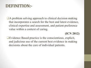 DEFINITION:-
A problem solving approach to clinical decision making
that incorporates a search for the best and latest evidence,
clinical expertise and assessment, and patient preference
value within a context of caring.
(ICN 2012)
Evidence Based practice is the conscientious, explicit,
and judicious use of the current best evidence in making
decisions about the care of individual patients.
 