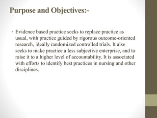 Purpose and Objectives:-
• Evidence based practice seeks to replace practice as
usual, with practice guided by rigorous outcome-oriented
research, ideally randomized controlled trials. It also
seeks to make practice a less subjective enterprise, and to
raise it to a higher level of accountability. It is associated
with efforts to identify best practices in nursing and other
disciplines.
 