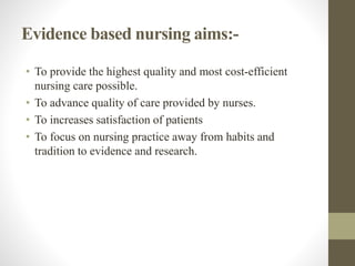 Evidence based nursing aims:-
• To provide the highest quality and most cost-efficient
nursing care possible.
• To advance quality of care provided by nurses.
• To increases satisfaction of patients
• To focus on nursing practice away from habits and
tradition to evidence and research.
 