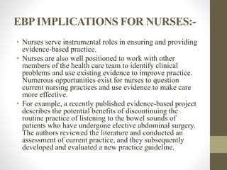 EBPIMPLICATIONS FOR NURSES:-
• Nurses serve instrumental roles in ensuring and providing
evidence-based practice.
• Nurses are also well positioned to work with other
members of the health care team to identify clinical
problems and use existing evidence to improve practice.
Numerous opportunities exist for nurses to question
current nursing practices and use evidence to make care
more effective.
• For example, a recently published evidence-based project
describes the potential benefits of discontinuing the
routine practice of listening to the bowel sounds of
patients who have undergone elective abdominal surgery.
The authors reviewed the literature and conducted an
assessment of current practice, and they subsequently
developed and evaluated a new practice guideline.
 
