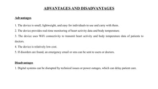 ADVANTAGES AND DISADVANTAGES
1. The device is small, lightweight, and easy for individuals to use and carry with them.
2. The device provides real-time monitoring of heart activity data and body temperature.
3. The device uses WiFi connectivity to transmit heart activity and body temperature data of patients to
doctors.
4. The device is relatively low cost.
5. If disorders are found, an emergency email or sms can be sent to users or doctors.
Disadvantages
1. Digital systems can be disrupted by technical issues or power outages, which can delay patient care.
Advantages
 