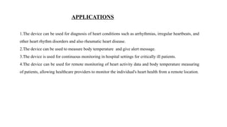 APPLICATIONS
1.The device can be used for diagnosis of heart conditions such as arrhythmias, irregular heartbeats, and
other heart rhythm disorders and also rheumatic heart disease.
2.The device can be used to measure body temperature and give alert message.
3.The device is used for continuous monitoring in hospital settings for critically ill patients.
4.The device can be used for remote monitoring of heart activity data and body temperature measuring
of patients, allowing healthcare providers to monitor the individual's heart health from a remote location.
 