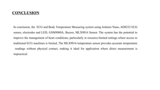 CONCLUSION
In conclusion, the ECG and Body Temperature Measuring system using Arduino Nano, AD8232 ECG
sensor, electrodes and LED, GSM9000A, Buzzer, MLX9016 Sensor. The system has the potential to
improve the management of heart conditions, particularly in resource-limited settings where access to
traditional ECG machines is limited. The MLX9016 temperature sensor provides accurate temperature
readings without physical contact, making it ideal for application where direct measurement is
impractical.
 