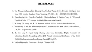 REFERENCES
1. Shi Zhang, Jinshuan Zhao, Lihuang She, Guohua Wang, A Novel Pocket Intelligent One
Lead ECG Monitor Based on Finger Touching, 978-14244-4131-0/09/$25.009(c)2009IEE.
2. Cano-Garcia J.M., Gonzalez-Parada E., Alarcon-Collants V, Casilari-Perez, A PDA-based
Portable Wirelss ECG Monitor for Medical Personal Area Network.
3. K. Hung, Y.T. Zhang and B. Tai, Wearable Medical Devices for Tele-Home Healthcare.
4. Proceedings of the 26th Annual International Conference of the IEEE EMBS, San Francisco,
CA, USA. September 1-5,2004.
5. Tac-Soo Lee, Joo-Hyun Hong, Myeong-Chan Cho, Biomedical Digital Assistant for
Ubiquitous Health, Proceedings of the 29th Annual International Conference of the IEEE
EMBS Cite Internationale,Lyon,France, August 23-26,2007.
6. National Center for Competency Testing, February 2012.
 
