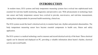 In modern times, ECG systems and body temperature measuring systems have evolved into sophisticated tools
essential for real-time health monitoring, diagnostics and preventive care. With advancements in technology heart
rate sensor and body temperature sensore have evolved to provide, non-invasive, and real-time measurement,
making them indispensabale for personal health monitoring, clinical use.
The ECG system record the heart’s electrical activity to monitor heart rate, rhythm and potential abnormalities. The
body temperature measuring sensor have become essential components in health care, fitness and safety
application.
The ECG system is a medical technology used to measure and record electrical activity of the heart. These electrical
signals can be detected and displayed on PC, providing a valuable information about hearts’s rhythm, electrical
activity and overall health .
INTRODUCTION
 