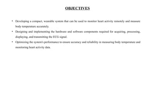 OBJECTIVES
• Developing a compact, wearable system that can be used to monitor heart activity remotely and measure
body temperature accurately.
• Designing and implementing the hardware and software components required for acquiring, processing,
displaying, and transmitting the ECG signal.
• Optimizing the system's performance to ensure accuracy and reliability in measuring body temperature and
monitoring heart activity data.
 