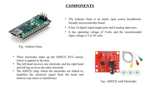 COMPONENTS
• The Arduino Nano is an small, open source breadboard-
friendly microcontroller board.
• It has 14 digital input/output pins and 8 analog input pins.
• It has operating voltage of 5volts and the recommended
input voltage is 5 to 20 volts.
Fig : Arduino Nano
• Three electrodes make up the AD8232 ECG sensor,
which is applied to the skin.
• The left hand receives one electrode, and the right hand
and left leg receives the other electrode.
• The AD8232 chip, which the electrodes are linked to,
amplifies the electrical signal from the heart and
removes any noise or interference
Fig : AD8232 with Electrodes
 