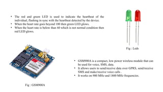 Fig : Leds
• The red and green LED is used to indicate the heartbeat of the
individual, flashing in sync with the heartbeat detected by the device.
• When the heart rate goes beyond 100 then green LED glows.
• When the heart rate is below than 60 which is not normal condition then
red LED glows.
Fig : GSM900A
• GSM900A is a compact, low power wireless module that can
be used for voice, SMS, data.
• It allows users to send/receive data over GPRS, send/receive
SMS and make/receive voice calls .
• It works on 900 MHz and 1800 MHz frequencies.
 