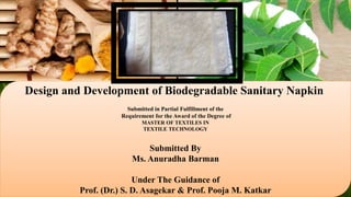 Design and Development of Biodegradable Sanitary Napkin
Submitted in Partial Fulfillment of the
Requirement for the Award of the Degree of
MASTER OF TEXTILES IN
TEXTILE TECHNOLOGY
Submitted By
Ms. Anuradha Barman
Under The Guidance of
Prof. (Dr.) S. D. Asagekar & Prof. Pooja M. Katkar
 