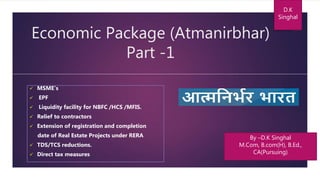 Economic Package (Atmanirbhar)
Part -1
 MSME’s
 EPF
 Liquidity facility for NBFC /HCS /MFIS.
 Relief to contractors
 Extension of registration and completion
date of Real Estate Projects under RERA
 TDS/TCS reductions.
 Direct tax measures
D.K
Singhal
By –D.K Singhal
M.Com, B.com(H), B.Ed.,
CA(Pursuing)
 