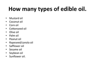 How many types of edible oil.
• Mustard oil
• Coconut oil
• Corn oil
• Cottonseed oil
• Olive oil
• Palm oil
• Peanut oil
• Rapeseed/canola oil
• Safflower oil
• Sesame oil
• Soybean oil
• Sunflower oil.
 
