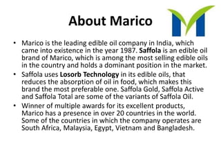 About Marico
• Marico is the leading edible oil company in India, which
came into existence in the year 1987. Saffola is an edible oil
brand of Marico, which is among the most selling edible oils
in the country and holds a dominant position in the market.
• Saffola uses Losorb Technology in its edible oils, that
reduces the absorption of oil in food, which makes this
brand the most preferable one. Saffola Gold, Saffola Active
and Saffola Total are some of the variants of Saffola Oil.
• Winner of multiple awards for its excellent products,
Marico has a presence in over 20 countries in the world.
Some of the countries in which the company operates are
South Africa, Malaysia, Egypt, Vietnam and Bangladesh.
 