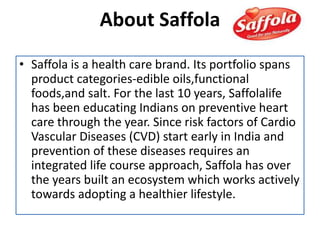 About Saffola
• Saffola is a health care brand. Its portfolio spans
product categories-edible oils,functional
foods,and salt. For the last 10 years, Saffolalife
has been educating Indians on preventive heart
care through the year. Since risk factors of Cardio
Vascular Diseases (CVD) start early in India and
prevention of these diseases requires an
integrated life course approach, Saffola has over
the years built an ecosystem which works actively
towards adopting a healthier lifestyle.
 