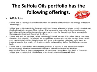 The Saffola Oils portfolio has the
following offerings.
• Saffola Total
Saffola Total is a synergistic blend which offers the benefits of Multiseed^^ Technology and Losorb
Technology**.
Saffola Total is also specifically designed for Indian cooking where oil is heated to high temperatures
that leads to the formation of free radicals. The presence of a carefully designed Antioxidant
technology withstands high temperatures and can prevent the formation of these free radicals,
thereby protecting the oil from their ill effects.
• Saffola Total also has patented Losorb Technology** which ensures that Saffola Total is 10% lower
absorbed than olive oil^. Saffola Oils are equipped with patented Losorb Technology due to which
food cooked in Saffola Oils absorbs lesser oil^. Since quantity of oil consumed every day is as
important as the right quality of oil you choose for daily cooking, Saffola Total helps you ensure
both.
• Saffola Total is a blended oil which has the goodness of two oils in one. National Institute of
Nutrition (NIN), India also recommends the use of blended oils which use a correct
combination/blend of 2 or more vegetable oils to achieve the intake of right kinds of fatty acids.
Saffola Total is a synergistic blend of rice bran oil and refined safflower (kardi) oil
 