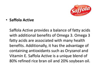 • Saffola Active
Saffola Active provides a balance of fatty acids
with additional benefits of Omega 3. Omega 3
fatty acids are associated with many health
benefits. Additionally, it has the advantage of
containing antioxidants such as Oryzanol and
Vitamin E. Saffola Active is a unique blend of
80% refined rice bran oil and 20% soybean oil.
 