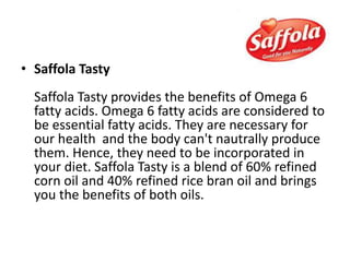 • Saffola Tasty
Saffola Tasty provides the benefits of Omega 6
fatty acids. Omega 6 fatty acids are considered to
be essential fatty acids. They are necessary for
our health and the body can't nautrally produce
them. Hence, they need to be incorporated in
your diet. Saffola Tasty is a blend of 60% refined
corn oil and 40% refined rice bran oil and brings
you the benefits of both oils.
 