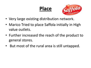 Place
• Very large existing distribution network.
• Marico Tried to place Saffola initially in High
value outlets.
• Further increased the reach of the product to
general stores.
• But most of the rural area is still untapped.
 
