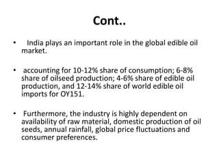 Cont..
• India plays an important role in the global edible oil
market.
• accounting for 10-12% share of consumption; 6-8%
share of oilseed production; 4-6% share of edible oil
production, and 12-14% share of world edible oil
imports for OY151.
• Furthermore, the industry is highly dependent on
availability of raw material, domestic production of oil
seeds, annual rainfall, global price fluctuations and
consumer preferences.
 