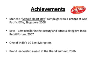 Achievements
• Marico’s “Saffola Heart Day” campaign won a Bronze at Asia
Pacific Effie, Singapore 2008
• Kaya - Best retailer in the Beauty and Fitness category, India
Retail Forum, 2007
• One of India’s 10 Best Marketers
• Brand leadership award at the Brand Summit, 2006
 