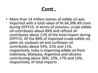 Cont..
• More than 14 million tonnes of edible oil was
imported with a total value of Rs.64,396.49 crore
during OYFY15. In terms of volumes, crude edible
oil contributes about 89% and refined oil
contributes about 11% of the total import during
OYFY15. Of the 89% of imported crude edible oil,
palm oil, soybean oil and sunflower oil
contributes about 54%, 21% and 11%,
respectively. India is importing edible oil from
Indonesia, Malaysia, Argentina and Ukraine
contributing about 36%, 23%, 17% and 13%,
respectively, of total imports .
 