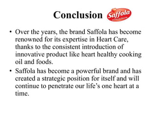 Conclusion
• Over the years, the brand Saffola has become
renowned for its expertise in Heart Care,
thanks to the consistent introduction of
innovative product like heart healthy cooking
oil and foods.
• Saffola has become a powerful brand and has
created a strategic position for itself and will
continue to penetrate our life’s one heart at a
time.
 