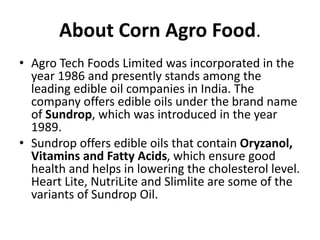 About Corn Agro Food.
• Agro Tech Foods Limited was incorporated in the
year 1986 and presently stands among the
leading edible oil companies in India. The
company offers edible oils under the brand name
of Sundrop, which was introduced in the year
1989.
• Sundrop offers edible oils that contain Oryzanol,
Vitamins and Fatty Acids, which ensure good
health and helps in lowering the cholesterol level.
Heart Lite, NutriLite and Slimlite are some of the
variants of Sundrop Oil.
 