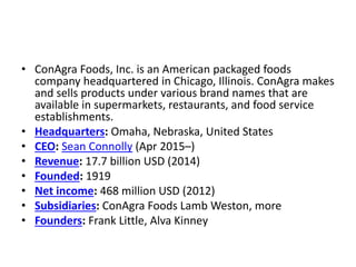 • ConAgra Foods, Inc. is an American packaged foods
company headquartered in Chicago, Illinois. ConAgra makes
and sells products under various brand names that are
available in supermarkets, restaurants, and food service
establishments.
• Headquarters: Omaha, Nebraska, United States
• CEO: Sean Connolly (Apr 2015–)
• Revenue: 17.7 billion USD (2014)
• Founded: 1919
• Net income: 468 million USD (2012)
• Subsidiaries: ConAgra Foods Lamb Weston, more
• Founders: Frank Little, Alva Kinney
 