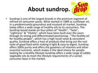 About sundrop.
• Sundrop is one of the largest brands in the premium segment of
refined oil consumer packs. What started in 1989 as sunflower oil,
in a predominantly groundnut and mustard oil market, Sundrop
today offers a wide range of healthy oils to its consumers. The
Sundrop brand stands on four pillars of "Health", "Taste",
"Lightness" & "Vitality", which have been built over the years
through its strong and differentiated positioning - "The healthy oil
for healthy people", which has a high recall value & consistent
quality. Sundrop offers a host of products that bring out the real
taste of good food while making it light & easy to digest. Sundrop
offers 100% purity and offers the goodness of vitamins and other
essential nutrients, which makes it the ideal choice for people
looking for a healthy lifestyle Sundrop offers a wide range of edible
vegetable oils to meet the lifestyle requirements of a varied
consumer base in the market.
 