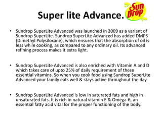 Super lite Advance.
• Sundrop SuperLite Advanced was launched in 2009 as a variant of
Sundrop SuperLite. Sundrop SuperLite Advanced has added DMPS
(Dimethyl Polysiloxane), which ensures that the absorption of oil is
less while cooking, as compared to any ordinary oil. Its advanced
refining process makes it extra light.
• Sundrop SuperLite Advanced is also enriched with Vitamin A and D
which takes care of upto 25% of daily requirement of these
essential vitamins. So when you cook food using Sundrop SuperLite
Advanced your family eats well & stays active throughout the day.
• Sundrop SuperLite Advanced is low in saturated fats and high in
unsaturated fats. It is rich in natural vitamin E & Omega-6, an
essential fatty acid vital for the proper functioning of the body.
 