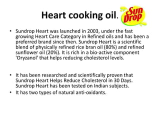 Heart cooking oil.
• Sundrop Heart was launched in 2003, under the fast
growing Heart Care Category in Refined oils and has been a
preferred brand since then. Sundrop Heart is a scientific
blend of physically refined rice bran oil (80%) and refined
sunflower oil (20%). It is rich in a bio-active component
'Oryzanol' that helps reducing cholesterol levels.
• It has been researched and scientifically proven that
Sundrop Heart Helps Reduce Cholesterol in 30 Days.
Sundrop Heart has been tested on Indian subjects.
• It has two types of natural anti-oxidants.
 