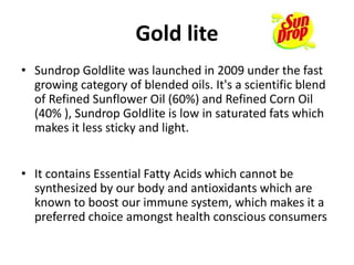 Gold lite
• Sundrop Goldlite was launched in 2009 under the fast
growing category of blended oils. It's a scientific blend
of Refined Sunflower Oil (60%) and Refined Corn Oil
(40% ), Sundrop Goldlite is low in saturated fats which
makes it less sticky and light.
• It contains Essential Fatty Acids which cannot be
synthesized by our body and antioxidants which are
known to boost our immune system, which makes it a
preferred choice amongst health conscious consumers
 