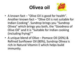 Olivea oil
• A known fact – "Olive Oil is good for health".
Another known fact – "Olive Oil is not suitable for
Indian Cooking". Sundrop brings you "Sundrop
Olivea" which brings you both, the "Goodness of
Olive Oil" and it is "Suitable for Indian cooking
(including frying)""
• A unique blend of Olive – Pomace Oil (20%) &
Refined Sunflower Oil (80%), Sundrop Olivea is
rich in Natural Vitamin E which helps build
immunity.
 