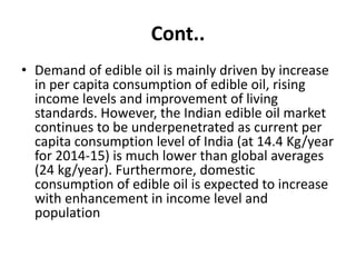 Cont..
• Demand of edible oil is mainly driven by increase
in per capita consumption of edible oil, rising
income levels and improvement of living
standards. However, the Indian edible oil market
continues to be underpenetrated as current per
capita consumption level of India (at 14.4 Kg/year
for 2014-15) is much lower than global averages
(24 kg/year). Furthermore, domestic
consumption of edible oil is expected to increase
with enhancement in income level and
population
 