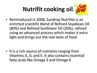 Nutrifit cooking oil.
• Reintroduced in 2008, Sundrop Nutrilite is an
enriched scientific blend of Refined Soyabean Oil
(80%) and Refined Sunflower Oil (20%), refined
using an advanced process which makes it extra
light and brings out the real taste of food.
• It is a rich source of nutrients ranging from
Vitamins A, D, and E. It also contains essential
fatty acids like Omega 3 and Omega 6
 