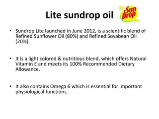 Lite sundrop oil
• Sundrop Lite launched in June 2012, is a scientific blend of
Refined Sunflower Oil (80%) and Refined Soyabean Oil
(20%).
• It is a light colored & nutritious blend, which offers Natural
Vitamin E and meets its 100% Recommended Dietary
Allowance.
• It also contains Omega 6 which is essential for important
physiological functions.
 