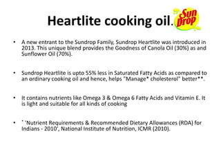 Heartlite cooking oil.
• A new entrant to the Sundrop Family, Sundrop Heartlite was introduced in
2013. This unique blend provides the Goodness of Canola Oil (30%) as and
Sunflower Oil (70%).
• Sundrop Heartlite is upto 55% less in Saturated Fatty Acids as compared to
an ordinary cooking oil and hence, helps "Manage* cholesterol" better**.
• It contains nutrients like Omega 3 & Omega 6 Fatty Acids and Vitamin E. It
is light and suitable for all kinds of cooking
• * 'Nutrient Requirements & Recommended Dietary Allowances (RDA) for
Indians - 2010', National Institute of Nutrition, ICMR (2010).
 