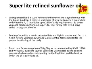 Super lite refined sunflower oil.
• undrop SuperLite is a 100% Refined Sunflower oil and is synonymous with
the brand Sundrop. It enjoys a wide base of loyal customers. It is enriched
with Vitamins A, D to provide upto 25% of daily requirements. So when
you cook food using Sundrop SuperLite, your family eats well & stays
active throughout the day.
• Sundrop SuperLite is low in saturated fats and high in unsaturated fats. It is
rich in natural vitamin E & Omega-6, an essential fatty acid vital for the
proper functioning of the body.
• Based on a fat consumption of 20 g/day as recommended by ICMR (1990)
and WHO/FAO guideline (1998). Subject to vitamin loss due to cooking
process which would vary depending on the food item and the heat to
which the oil is subjected to.
 