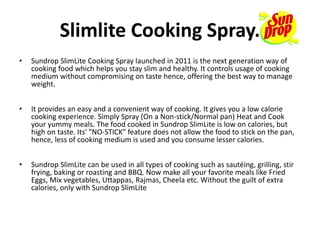 Slimlite Cooking Spray.
• Sundrop SlimLite Cooking Spray launched in 2011 is the next generation way of
cooking food which helps you stay slim and healthy. It controls usage of cooking
medium without compromising on taste hence, offering the best way to manage
weight.
• It provides an easy and a convenient way of cooking. It gives you a low calorie
cooking experience. Simply Spray (On a Non-stick/Normal pan) Heat and Cook
your yummy meals. The food cooked in Sundrop SlimLite is low on calories, but
high on taste. Its' "NO-STICK" feature does not allow the food to stick on the pan,
hence, less of cooking medium is used and you consume lesser calories.
• Sundrop SlimLite can be used in all types of cooking such as sautéing, grilling, stir
frying, baking or roasting and BBQ. Now make all your favorite meals like Fried
Eggs, Mix vegetables, Uttappas, Rajmas, Cheela etc. Without the guilt of extra
calories, only with Sundrop SlimLite
 