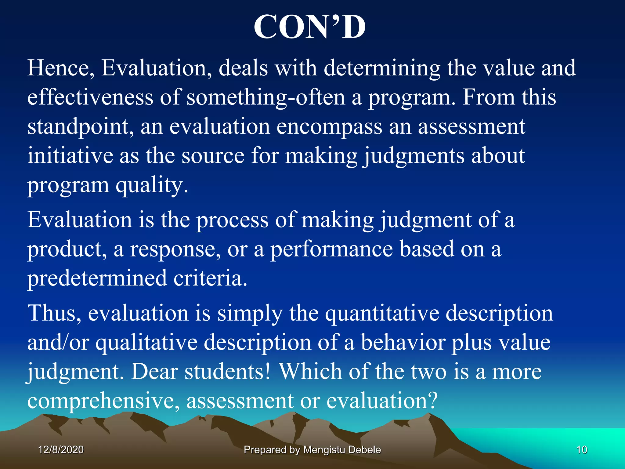 CON’D
Hence, Evaluation, deals with determining the value and
effectiveness of something-often a program. From this
standpoint, an evaluation encompass an assessment
initiative as the source for making judgments about
program quality.
Evaluation is the process of making judgment of a
product, a response, or a performance based on a
predetermined criteria.
Thus, evaluation is simply the quantitative description
and/or qualitative description of a behavior plus value
judgment. Dear students! Which of the two is a more
comprehensive, assessment or evaluation?
12/8/2020 10Prepared by Mengistu Debele
 