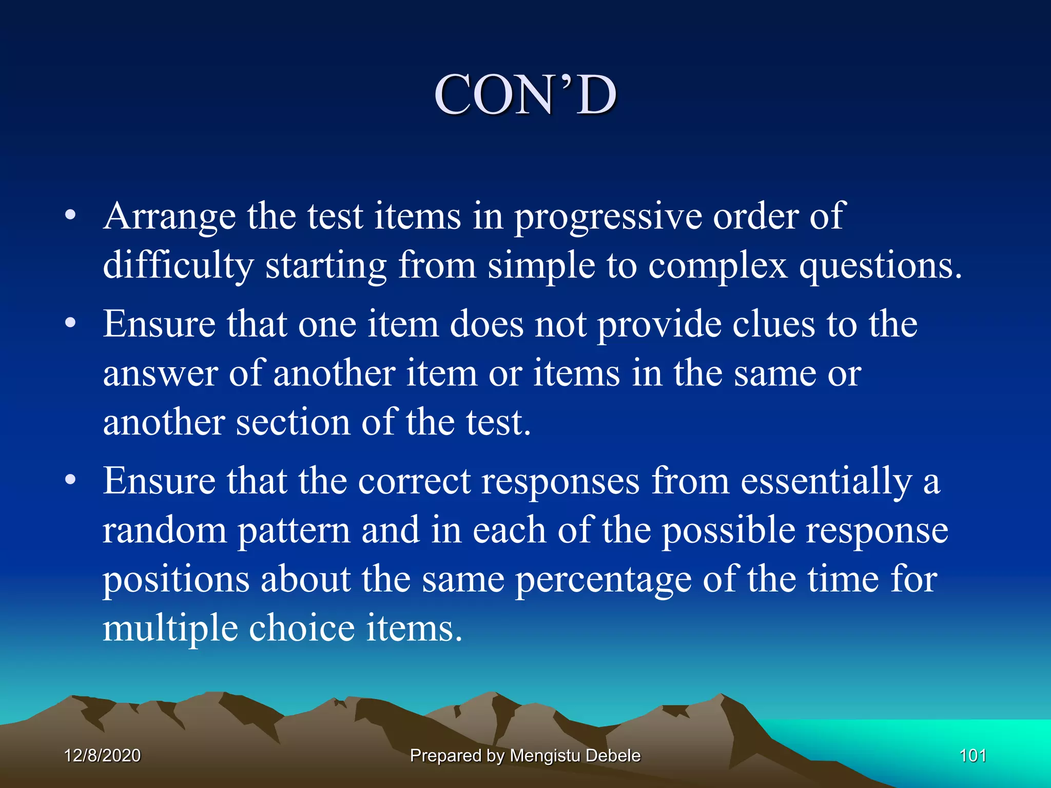 CON’D
• Arrange the test items in progressive order of
difficulty starting from simple to complex questions.
• Ensure that one item does not provide clues to the
answer of another item or items in the same or
another section of the test.
• Ensure that the correct responses from essentially a
random pattern and in each of the possible response
positions about the same percentage of the time for
multiple choice items.
12/8/2020 Prepared by Mengistu Debele 101
 
