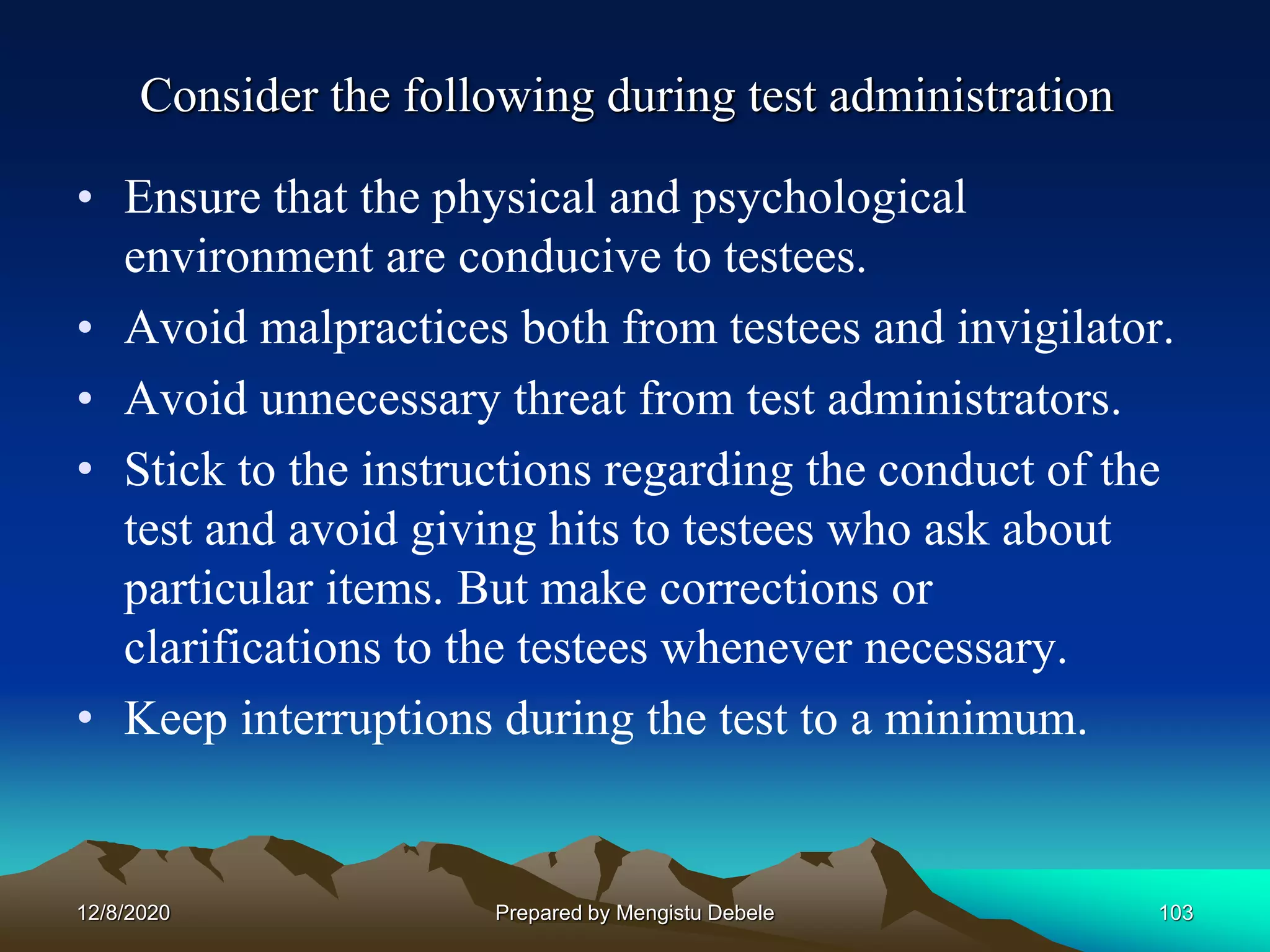 Consider the following during test administration
• Ensure that the physical and psychological
environment are conducive to testees.
• Avoid malpractices both from testees and invigilator.
• Avoid unnecessary threat from test administrators.
• Stick to the instructions regarding the conduct of the
test and avoid giving hits to testees who ask about
particular items. But make corrections or
clarifications to the testees whenever necessary.
• Keep interruptions during the test to a minimum.
12/8/2020 103Prepared by Mengistu Debele
 