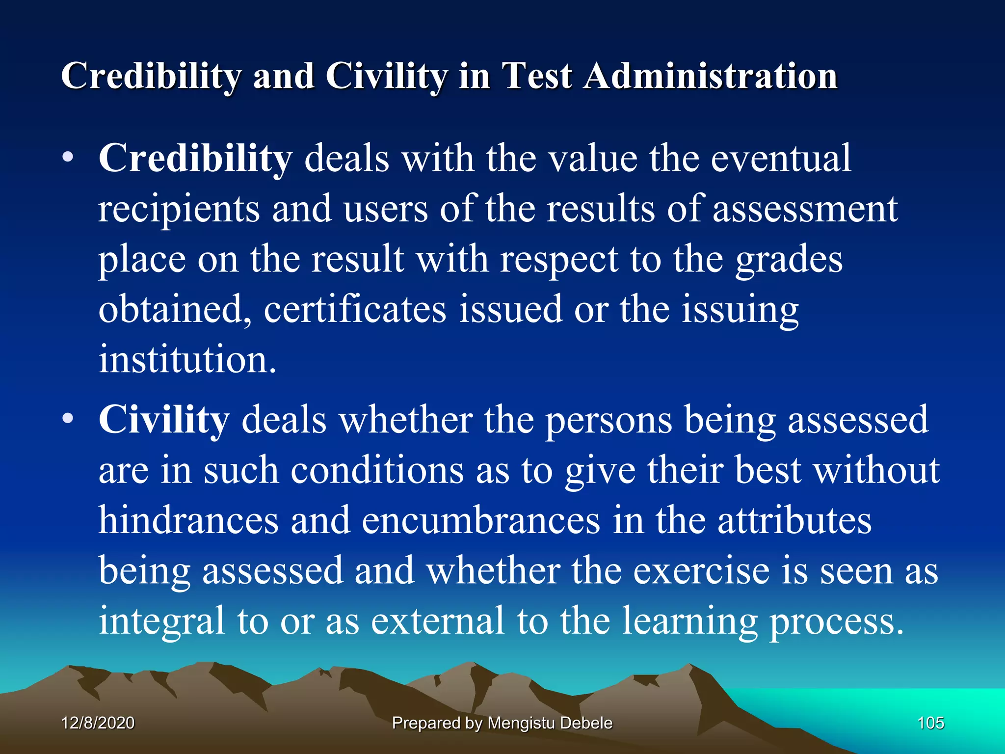 Credibility and Civility in Test Administration
• Credibility deals with the value the eventual
recipients and users of the results of assessment
place on the result with respect to the grades
obtained, certificates issued or the issuing
institution.
• Civility deals whether the persons being assessed
are in such conditions as to give their best without
hindrances and encumbrances in the attributes
being assessed and whether the exercise is seen as
integral to or as external to the learning process.
12/8/2020 105Prepared by Mengistu Debele
 
