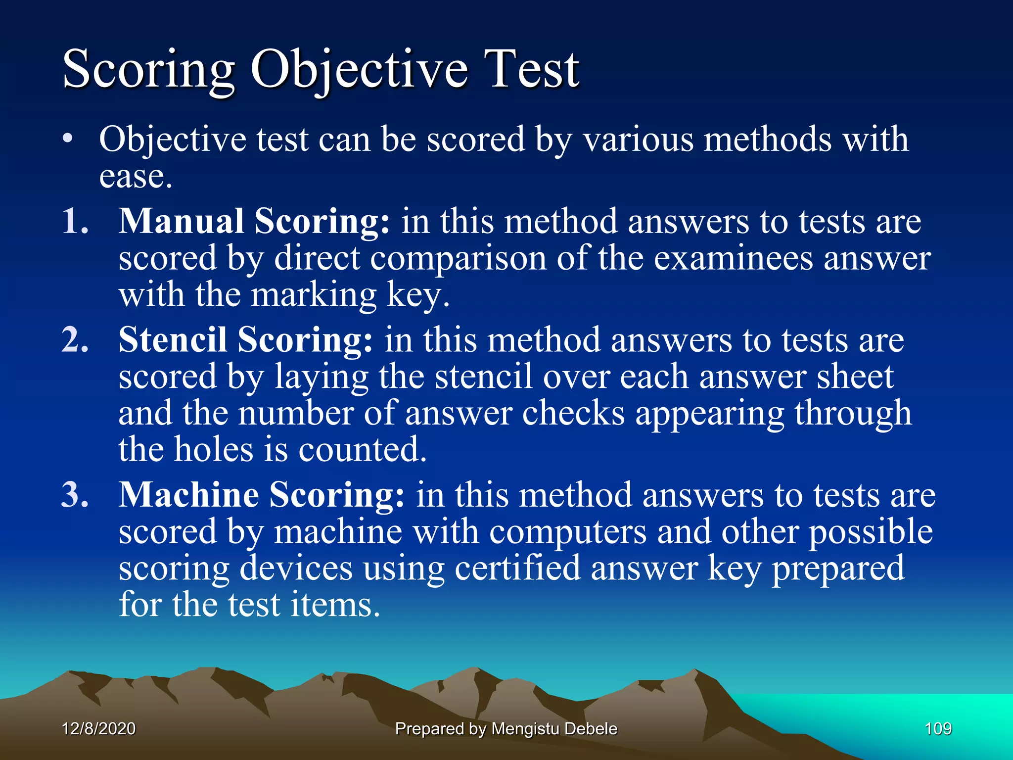 Scoring Objective Test
• Objective test can be scored by various methods with
ease.
1. Manual Scoring: in this method answers to tests are
scored by direct comparison of the examinees answer
with the marking key.
2. Stencil Scoring: in this method answers to tests are
scored by laying the stencil over each answer sheet
and the number of answer checks appearing through
the holes is counted.
3. Machine Scoring: in this method answers to tests are
scored by machine with computers and other possible
scoring devices using certified answer key prepared
for the test items.
12/8/2020 109Prepared by Mengistu Debele
 