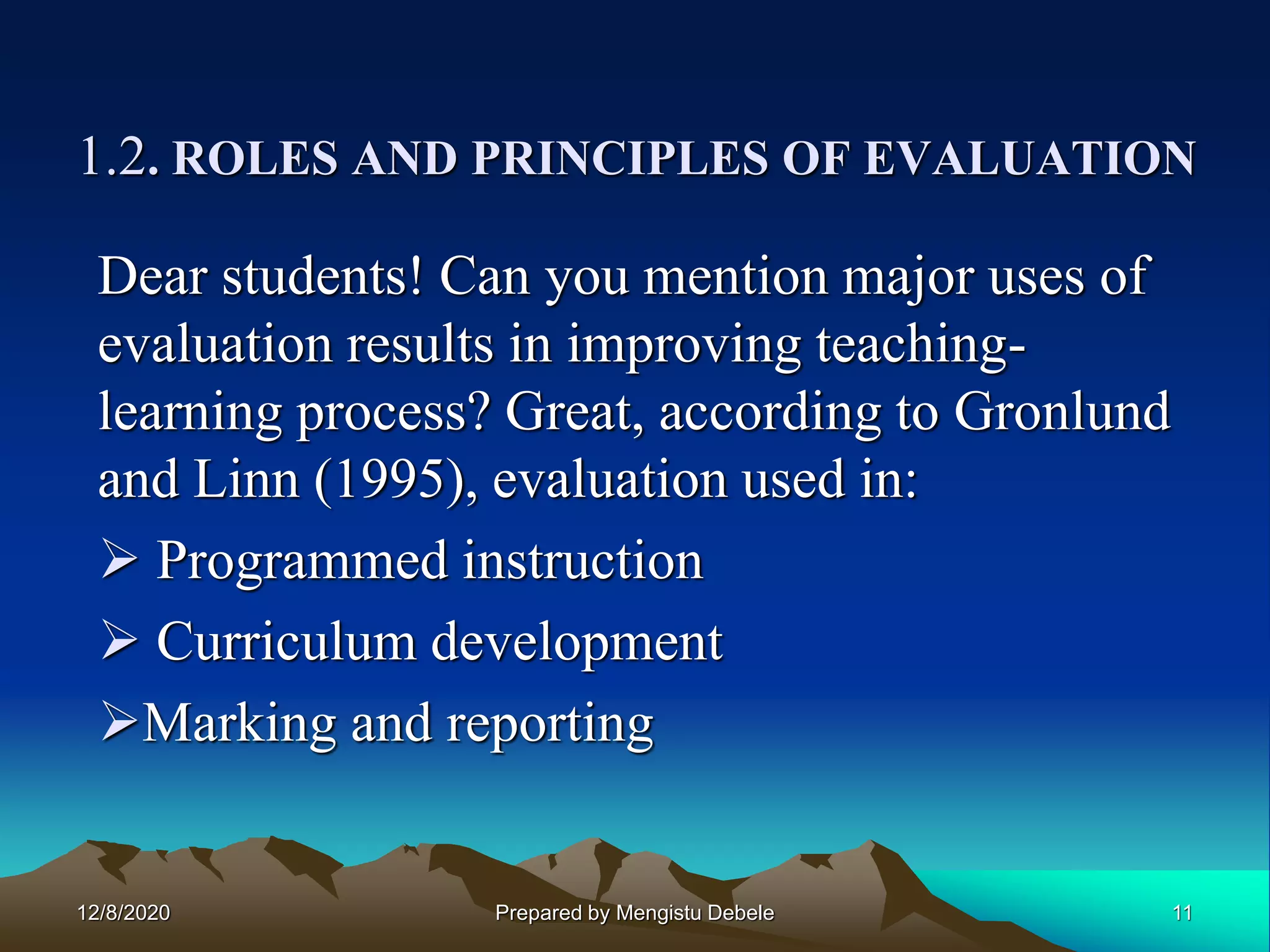 1.2. ROLES AND PRINCIPLES OF EVALUATION
Dear students! Can you mention major uses of
evaluation results in improving teaching-
learning process? Great, according to Gronlund
and Linn (1995), evaluation used in:
 Programmed instruction
 Curriculum development
Marking and reporting
12/8/2020 11Prepared by Mengistu Debele
 