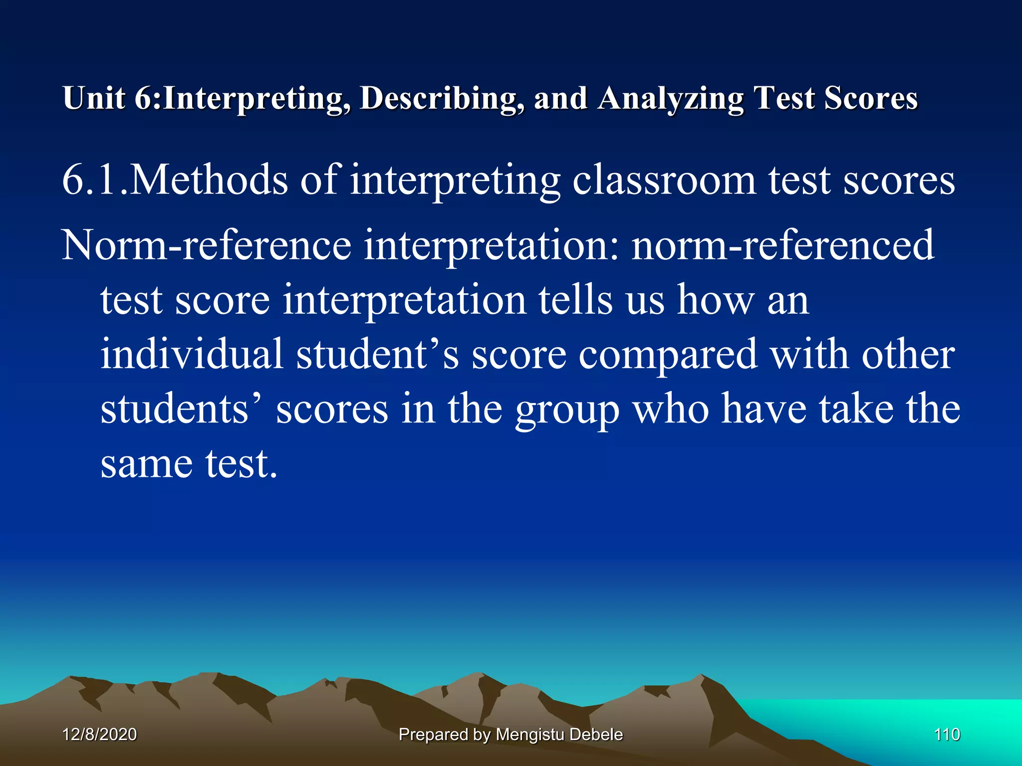 Unit 6:Interpreting, Describing, and Analyzing Test Scores
6.1.Methods of interpreting classroom test scores
Norm-reference interpretation: norm-referenced
test score interpretation tells us how an
individual student’s score compared with other
students’ scores in the group who have take the
same test.
12/8/2020 110Prepared by Mengistu Debele
 