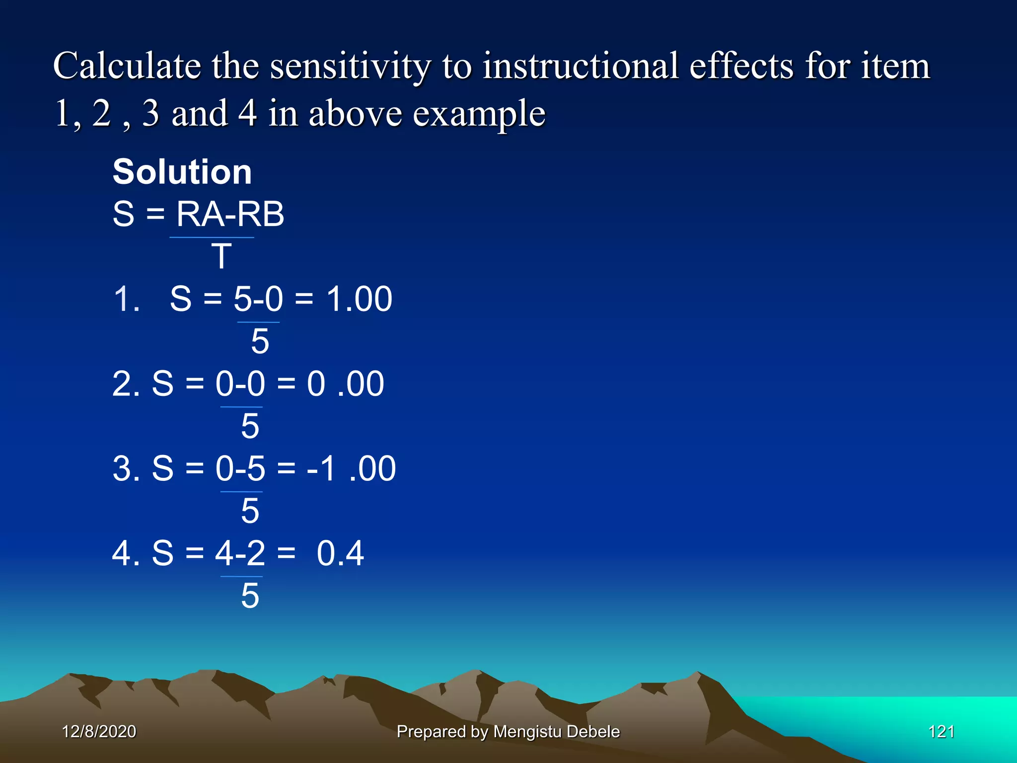 Calculate the sensitivity to instructional effects for item
1, 2 , 3 and 4 in above example
Solution
S = RA-RB
T
1. S = 5-0 = 1.00
5
2. S = 0-0 = 0 .00
5
3. S = 0-5 = -1 .00
5
4. S = 4-2 = 0.4
5
12/8/2020 121Prepared by Mengistu Debele
 